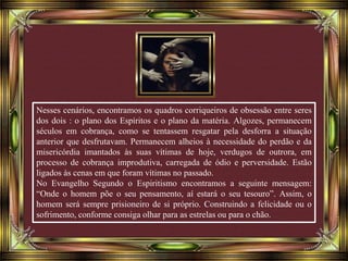 Nesses cenários, encontramos os quadros corriqueiros de obsessão entre seres
dos dois : o plano dos Espíritos e o plano da matéria. Algozes, permanecem
séculos em cobrança, como se tentassem resgatar pela desforra a situação
anterior que desfrutavam. Permanecem alheios à necessidade do perdão e da
misericórdia imantados às suas vítimas de hoje, verdugos de outrora, em
processo de cobrança improdutiva, carregada de ódio e perversidade. Estão
ligados às cenas em que foram vítimas no passado.
No Evangelho Segundo o Espiritismo encontramos a seguinte mensagem:
“Onde o homem põe o seu pensamento, aí estará o seu tesouro”. Assim, o
homem será sempre prisioneiro de si próprio. Construindo a felicidade ou o
sofrimento, conforme consiga olhar para as estrelas ou para o chão.
 