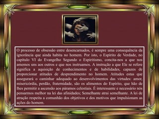 O processo de obsessão entre desencarnados, é sempre uma consequência da
ignorância que ainda habita no homem. Por isto, o Espírito de Verdade, no
capítulo VI do Evangelho Segundo o Espiritismo, concita-nos a que nos
amemos uns aos outros e que nos instruamos. A instrução a que Ele se refere
significa a aquisição de conhecimentos e de habilidades, capazes de
proporcionar atitudes de desprendimento no homem. Atitudes estas que
assegurará o caminhar adequado ao desenvolvimentos das virtudes: amor,
misericórdia, perdão, fraternidade, são os alimentos do Espírito, que hão de
lhes permitir a ascensão aos páramos celestiais. É interessante e necessário nós
pensarmos melhor na lei das afinidades; Semelhante atrai semelhante. A lei de
atração respeita a comunhão dos objetivos e dos motivos que impulsionam as
ações do homem.
 