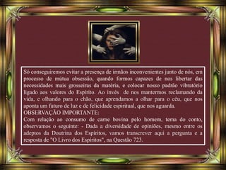 Só conseguiremos evitar a presença de irmãos inconvenientes junto de nós, em
processo de mútua obsessão, quando formos capazes de nos libertar das
necessidades mais grosseiras da matéria, e colocar nosso padrão vibratório
ligado aos valores do Espírito. Ao invés de nos mantermos reclamando da
vida, e olhando para o chão, que aprendamos a olhar para o céu, que nos
aponta um futuro de luz e de felicidade espiritual, que nos aguarda.
OBSERVAÇÃO IMPORTANTE:
Com relação ao consumo de carne bovina pelo homem, tema do conto,
observamos o seguinte: - Dada a diversidade de opiniões, mesmo entre os
adeptos da Doutrina dos Espíritos, vamos transcrever aqui a pergunta e a
resposta de "O Livro dos Espíritos", na Questão 723.
 