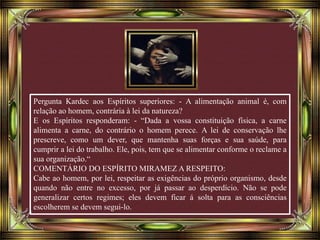 Pergunta Kardec aos Espíritos superiores: - A alimentação animal é, com
relação ao homem, contrária à lei da natureza?
E os Espíritos responderam: - “Dada a vossa constituição física, a carne
alimenta a carne, do contrário o homem perece. A lei de conservação lhe
prescreve, como um dever, que mantenha suas forças e sua saúde, para
cumprir a lei do trabalho. Ele, pois, tem que se alimentar conforme o reclame a
sua organização.“
COMENTÁRIO DO ESPÍRITO MIRAMEZ A RESPEITO:
Cabe ao homem, por lei, respeitar as exigências do próprio organismo, desde
quando não entre no excesso, por já passar ao desperdício. Não se pode
generalizar certos regimes; eles devem ficar á solta para as consciências
escolherem se devem segui-lo.
 