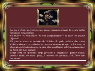 Por que a ofensiva persistentes dos gênios perversos, através de reencarnações
numerosas e incessantes?
No mundo, os assalariados do mal comprometem-se ao redor de escuros
objetivos...
Há quem se renda às tentações do dinheiro, do poder político, das honras
sociais e dos prazeres subalternos, mas em derredor de que razões lutam as
almas desenfaixadas da carne se para elas semelhantes valores convencionais
de posse não mais existem?
Longa série de “porquês” empolgava-nos a imaginação, quando Menés,
otimista ancião do nosso grupo, à maneira de carinhoso avô, falou bem
humorado:
 