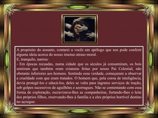 A propósito do assunto, contarei a vocês um apólogo que nos pode conferir
alguma ideia acerca do nosso imenso atraso moral.
E, tranquilo, narrou:
- Em épocas recuadas, numa cidade que os séculos já consumiram, os bois
sentiram que também eram criaturas feitas por nosso Pai Celestial, não
obstante inferiores aos homens. Sentindo essa verdade, começaram a observar
a crueldade com que eram tratados. O homem que, pela coroa de inteligência,
devia protegê-los e educá-los, deles se valia para ingratos serviços de tração,
sob golpes sucessivos de aguilhões e azorragues. Não se contentando com essa
forma de exploração, escravizava-lhes as companheiras, furtando-lhes o leite
dos próprios filhos, reservando-lhes à família e a eles próprios horrível destino
no açougue.
 