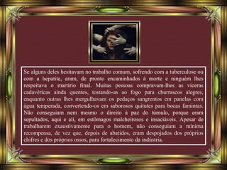 Se alguns deles hesitavam no trabalho comum, sofrendo com a tuberculose ou
com a hepatite, eram, de pronto encaminhados à morte e ninguém lhes
respeitava o martírio final. Muitas pessoas compravam-lhes as víceras
cadavéricas ainda quentes, tostando-as ao fogo para churrascos alegres,
enquanto outras lhes mergulhavam os pedaços sangrentos em panelas com
água temperada, convertendo-os em saborosos quitutes para bocas famintas.
Não conseguiam nem mesmo o direito à paz do túmulo, porque eram
sepultados, aqui e ali, em estômagos malcheirosos e insaciáveis. Apesar de
trabalharem exaustivamente para o homem, não conseguiam a mínima
recompensa, de vez que, depois de abatidos, eram despojados dos próprios
chifres e dos próprios ossos, para fortalecimento da indústria.
 