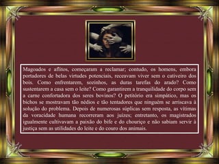 Magoados e aflitos, começaram a reclamar; contudo, os homens, embora
portadores de belas virtudes potenciais, receavam viver sem o cativeiro dos
bois. Como enfrentarem, sozinhos, as duras tarefas do arado? Como
sustentarem a casa sem o leite? Como garantirem a tranquilidade do corpo sem
a carne confortadora dos seres bovinos? O petitório era simpático, mas os
bichos se mostravam tão nédios e tão tentadores que ninguém se arriscava à
solução do problema. Depois de numerosas súplicas sem resposta, as vítimas
da voracidade humana recorreram aos juízes; entretanto, os magistrados
igualmente cultivavam a paixão do bife e do chouriço e não sabiam servir à
justiça sem as utilidades do leite e do couro dos animais.
 