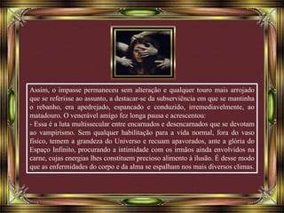 Assim, o impasse permaneceu sem alteração e qualquer touro mais arrojado
que se referisse ao assunto, a destacar-se da subserviência em que se mantinha
o rebanho, era apedrejado, espancado e conduzido, irremediavelmente, ao
matadouro. O venerável amigo fez longa pausa e acrescentou:
- Essa é a luta multissecular entre encarnados e desencarnados que se devotam
ao vampirismo. Sem qualquer habilitação para a vida normal, fora do vaso
físico, temem a grandeza do Universo e recuam apavorados, ante a glória do
Espaço Infinito, procurando a intimidade com os irmãos ainda envolvidos na
carne, cujas energias lhes constituem precioso alimento à ilusão. É desse modo
que as enfermidades do corpo e da alma se espalham nos mais diversos climas.
 