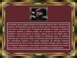 Os homens, que se julgam distantes da harmonia orgânica sem o sacrifício dos
animais, são defrontados por gênios invisíveis que se acreditam incapazes de
viver sem o concurso deles. O enigma da obsessão, no fundo, é problema
educativo. Quando o homem cumprir em si mesmo as leis superiores da
bondade a que teoricamente se afeiçoa, deixará de ser um flagelo para a
Natureza, convertendo-se num exemplo de sublimação para as entidades
inferiores que o procuram. Então, a consciência particular inflamar-se-á na luz
da consciência cósmica e os tristes espetáculos da obsessão recíproca
desaparecerão da Terra. Até lá, concluiu, sorrindo, reclamar contra a atuação
dos Espíritos delinquentes, conservando em si mesmo qualidades talvez piores
que as deles, é arriscar-se, como os bois, à desilusão e ao espancamento.
 
