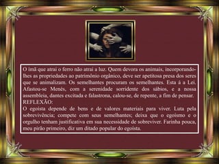 O ímã que atrai o ferro não atrai a luz. Quem devora os animais, incorporando-
lhes as propriedades ao patrimônio orgânico, deve ser apetitosa presa dos seres
que se animalizam. Os semelhantes procuram os semelhantes. Esta á a Lei.
Afastou-se Menés, com a serenidade sorridente dos sábios, e a nossa
assembleia, dantes excitada e falastrona, calou-se, de repente, a fim de pensar.
REFLEXÃO:
O egoísta depende de bens e de valores materiais para viver. Luta pela
sobrevivência; compete com seus semelhantes; deixa que o egoísmo e o
orgulho tenham justificativa em sua necessidade de sobreviver. Farinha pouca,
meu pirão primeiro, diz um ditado popular do egoísta.
 
