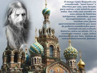 O monge russo Rasputin era considerado  “semi-louco” e libertino por uns, uma benção para outros, e um mistério para todos. Sua vida está envolta em uma névoa de histórias intrigantes,  estranhas, quase incompreensíveis , que nos revelam uma figura aparentemente sombria que usou de poderes considerados para-normais em um contexto histórico único no século XX ( a revolução russa),  e que, talvez precisamente por isso,  tornou-se extraordinariamente  famoso. (AVANÇAR C?MOUSE) 