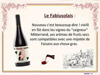 Le Fabiusolais : 
Nouveau c'est beaucoup dire ! vieilli 
en fût dans les vignes du "saigneur" 
Mitterrand, ses arômes de fruits secs 
sont compatibles avec une mijotée de 
Faisans aux choux gras. 
 