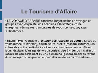 Le Tourisme d'Affaire LE VOYAGE D’AFFAIRE  concerne l'organisation de voyages de groupes avec les prestations adaptées à la stratégie d'une entreprise: séminaires, campagnes de récompenses, voyages « incentives ». INCENTIVE  : Consiste à  animer des réseaux de vente  : forces de vente (réseaux internes), distributeurs, clients (réseaux externes) en créant des outils destinés à motiver ces personnes pour améliorer leurs résultats. L' usage de tels dispositifs vise à créer ou installer un  réflexe de comportement ou une démarche (généralement en faveur d'une marque ou un produit auprès des vendeurs ou revendeurs.) 