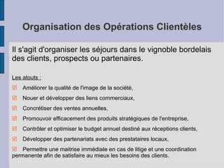Organisation des Opérations Clientèles Il s'agit d'organiser les séjours dans le vignoble bordelais des clients, prospects ou partenaires. Les atouts :   Améliorer la qualité de l'image de la société,   Nouer et développer des liens commerciaux,   Concrétiser des ventes annuelles,   Promouvoir efficacement des produits stratégiques de l'entreprise,    Contrôler et optimiser le budget annuel destiné aux réceptions clients,   Développer des partenariats avec des prestataires locaux,   Permettre une maitrise immédiate en cas de litige et une coordination permanente afin de satisfaire au mieux les besoins des clients. 