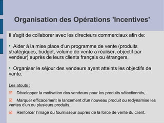 Organisation des Opérations 'Incentives' Il s'agit de collaborer avec les directeurs commerciaux afin de: Aider à la mise place d'un programme de vente (produits stratégiques, budget, volume de vente a réaliser, objectif par vendeur) auprès de leurs clients français ou étrangers, Organiser le séjour des vendeurs ayant atteints les objectifs de vente. Les atouts :   Développer la motivation  des vendeurs pour les produits sélectionnés,   Marquer efficacement le lancement d'un nouveau produit ou redynamise les ventes d'un ou plusieurs produits,   Renforcer l'image du fournisseur auprès de la force de vente du client. 