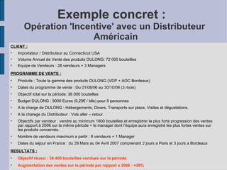 Exemple concret :  Opération 'Incentive' avec un Distributeur  Américain CLIENT : Importateur / Distributeur au Connecticut USA‏ Volume Annuel de Vente des produits DULONG: 72 000 bouteilles Equipe de Vendeurs : 28 vendeurs + 3 Managers PROGRAMME DE VENTE : Produits : Toute la gamme des produits DULONG (VDP + AOC Bordeaux) Dates du programme de vente : Du 01/08/06 au 30/10/06 (3 mois)‏ Objectif total sur la période: 36 000 bouteilles Budget DULONG : 9000 Euros (0,25€ / blle) pour 9 personnes  A la charge de DULONG : Hébergements, Diners, Transports sur place, Visites et dégustations. A la charege du Distributeur : Vols aller – retour. Objectifs par vendeur : vendre au minimum 1800 bouteilles et enregistrer la plus forte progression des ventes par rapport à 2006 sur la même période + le manager dont l’équipe aura enregistré les plus fortes ventes sur les produits concernés. Nombre de vendeurs maximum a partir : 8 vendeurs + 1 Manager Dates du séjour en France : du 29 Mars au 04 Avril 2007 comprenant 2 jours a Paris et 3 jours a Bordeaux  RESULTATS : Objectif réussi : 38 400 bouteilles vendues sur la période. Augmentation des ventes sur la période par rapport a 2006 : +28% 