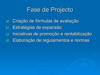 Fase de Projecto Criação de fórmulas de avaliação Estratégias de expansão Iniciativas de promoção e rentabilização Elaboração de regulamentos e normas 