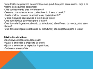Para decidir-se pelo tipo de exercício mais produtivo para seus alunos, faça a si
mesmo as seguintes perguntas:
•Que conhecimento eles têm do tema?
•Como eu posso trazer esse conhecimento à tona e usá-lo?
•Qual a melhor maneira de extrair esse conhecimento?
•O que motivaria seus alunos a lerem esse texto?
•Que itens léxicos são vitais para o texto?
•Que itens da língua (vocabulário ou estruturas) são difíceis, ou novos, para seus
alunos?
•Que itens da língua (vocabulário ou estruturas) são supérfluos para o texto?

Atividades de leitura
Os objetivos dessas atividades são:
•Ajudar a entender o propósito do autor;
•Ajudar a entender os aspectos linguísticas;
•Esclarecer o conteúdo.

 