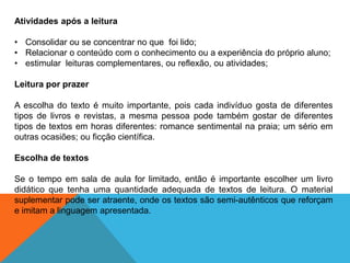 Atividades após a leitura

• Consolidar ou se concentrar no que foi lido;
• Relacionar o conteúdo com o conhecimento ou a experiência do próprio aluno;
• estimular leituras complementares, ou reflexão, ou atividades;
Leitura por prazer
A escolha do texto é muito importante, pois cada indivíduo gosta de diferentes
tipos de livros e revistas, a mesma pessoa pode também gostar de diferentes
tipos de textos em horas diferentes: romance sentimental na praia; um sério em
outras ocasiões; ou ficção científica.

Escolha de textos
Se o tempo em sala de aula for limitado, então é importante escolher um livro
didático que tenha uma quantidade adequada de textos de leitura. O material
suplementar pode ser atraente, onde os textos são semi-autênticos que reforçam
e imitam a linguagem apresentada.

 