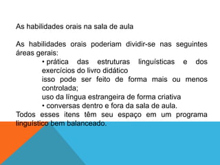 As habilidades orais na sala de aula
As habilidades orais poderiam dividir-se nas seguintes
áreas gerais:
• prática das estruturas linguísticas e dos
exercícios do livro didático
isso pode ser feito de forma mais ou menos
controlada;
uso da língua estrangeira de forma criativa
• conversas dentro e fora da sala de aula.
Todos esses itens têm seu espaço em um programa
linguístico bem balanceado.

 