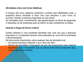 Atividades orais nos livros didáticos

A maioria dos livros didáticos enfatizam a prática das habilidades orais, o
propósito dessa atividade é fazer com que articulem o que viram ou
ouviram, fixando a estrutura linguística na sua mente.
As atividades orais, normalmente, são apresentadas na forma de perguntas
e respostas ou de sentenças para se definir se são verdadeiras ou falsas.
Usando a língua de forma criativa
Contar histórias é uma excelente atividade oral, uma vez que a estrutura
linguística e o vocabulário tenham sido praticados de uma forma controlada
e semicontrolada.
Há dois pontos importantes sobre qualquer tipo de atividade oral:
• Os alunos precisam entender o que deve ser feito;
• Devem ter aprendido a linguagem de que vão acrescentar mais material
linguístico, mas é importante que os alunos mais lentos produzam algo,
mesmo que muito simples.

 