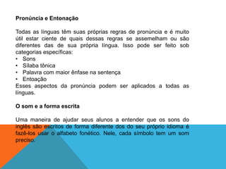 Pronúncia e Entonação
Todas as línguas têm suas próprias regras de pronúncia e é muito
útil estar ciente de quais dessas regras se assemelham ou são
diferentes das de sua própria língua. Isso pode ser feito sob
categorias específicas:
• Sons
• Sílaba tônica
• Palavra com maior ênfase na sentença
• Entoação
Esses aspectos da pronúncia podem ser aplicados a todas as
línguas.
O som e a forma escrita
Uma maneira de ajudar seus alunos a entender que os sons do
inglês são escritos de forma diferente dos do seu próprio idioma é
fazê-los usar o alfabeto fonético. Nele, cada símbolo tem um som
preciso.

 