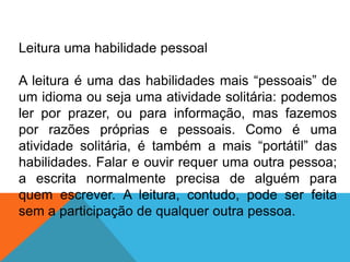 Leitura uma habilidade pessoal
A leitura é uma das habilidades mais “pessoais” de
um idioma ou seja uma atividade solitária: podemos
ler por prazer, ou para informação, mas fazemos
por razões próprias e pessoais. Como é uma
atividade solitária, é também a mais “portátil” das
habilidades. Falar e ouvir requer uma outra pessoa;
a escrita normalmente precisa de alguém para
quem escrever. A leitura, contudo, pode ser feita
sem a participação de qualquer outra pessoa.

 