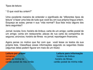 Tipos de leitura
“ O que você leu ontem?”
Uma excelente maneira de entender o significado de “diferentes tipos de
leitura” é fazer uma lista de tudo que você leu em sua própria língua ontem.
Esqueça as aulas; pense n sua “vida normal”! Sua lista inclui alguns dos
itens seguintes?
Jornal; revista; livro; horário de ônibus; carta de um amigo; cartão postal de
um amigo; conta em restaurante; placas de rua carta da companhia de
seguros; anúncios; horário de filmes no jornal; reportagem financeira;
Agora pense no motivo que fez com que você lesse os textos da sua
própria lista. Classifique essas informações segundo os seguintes títulos
(algumas delas podem figurar em mais de um título):
Leitura por prazer
romance
carta de minha tia
cartão postal de meu irmão

Leitura para informação
horário de ônibus
horário de filmes
cartão postal de minha mãe

 