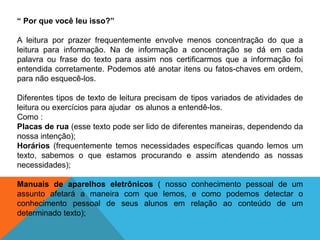 “ Por que você leu isso?”
A leitura por prazer frequentemente envolve menos concentração do que a
leitura para informação. Na de informação a concentração se dá em cada
palavra ou frase do texto para assim nos certificarmos que a informação foi
entendida corretamente. Podemos até anotar itens ou fatos-chaves em ordem,
para não esquecê-los.
Diferentes tipos de texto de leitura precisam de tipos variados de atividades de
leitura ou exercícios para ajudar os alunos a entendê-los.
Como :
Placas de rua (esse texto pode ser lido de diferentes maneiras, dependendo da
nossa intenção);
Horários (frequentemente temos necessidades específicas quando lemos um
texto, sabemos o que estamos procurando e assim atendendo as nossas
necessidades);
Manuais de aparelhos eletrônicos ( nosso conhecimento pessoal de um
assunto afetará a maneira com que lemos, e como podemos detectar o
conhecimento pessoal de seus alunos em relação ao conteúdo de um
determinado texto);

 