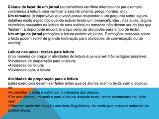 Coluna de lazer de um jornal (ao acharmos um filme interessante por exemplo
voltaremos a leitura para verificar a sala de cinema, preço, horário, etc);
Um romance (é improvável que você possa responder a um pergunta sobre alguns
detalhes muito específico quando estiver lendo um romance!Então , nas aulas, alguns
exercícios baseados na leitura de uma estória ou romance não devem ser do tipo que
“testam”. É importante encontrar o tipo certo de atividades para o tipo de texto);
Um artigo de jornal (emoções e leitura podem vir juntos. E emoções pessoais sobre
o texto podem servir de grande motivação para atividades de conversação ou de
escrita);
Leitura nas aulas: razões para leitura
Uma maneira de preparar atividades de leitura é pensar em três estágios possíveis:
•Atividades de preparação para a leitura;
•Atividades de leitura;
•Atividades após a leitura.
Atividades de preparação para a leitura
Estes exercícios devem ser feitos antes que os alunos leiam o texto, com o objetivo
de:
•Apresentar o tema e estimular o interesse dos alunos;
•Dar aos alunos um motivo para a leitura daquele texto, como aconteceria na “vida
real”;
•Oferecer apoio em relação aos itens linguísticos, de modo que possam entender os
pontos-chave.

 