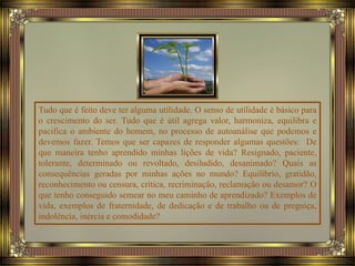 Tudo que é feito deve ter alguma utilidade. O senso de utilidade é básico para
o crescimento do ser. Tudo que é útil agrega valor, harmoniza, equilibra e
pacifica o ambiente do homem, no processo de autoanálise que podemos e
devemos fazer. Temos que ser capazes de responder algumas questões: De
que maneira tenho aprendido minhas lições de vida? Resignado, paciente,
tolerante, determinado ou revoltado, desiludido, desanimado? Quais as
consequências geradas por minhas ações no mundo? Equilíbrio, gratidão,
reconhecimento ou censura, crítica, recriminação, reclamação ou desamor? O
que tenho conseguido semear no meu caminho de aprendizado? Exemplos de
vida, exemplos de fraternidade, de dedicação e de trabalho ou de preguiça,
indolência, inércia e comodidade?
 