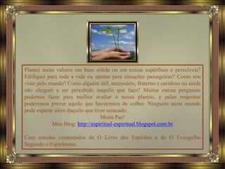 Plantei meus valores em base sólida ou em coisas supérfluas e perecíveis?
Edifiquei para toda a vida ou apenas para situações passageiras? Como sou
visto pelo mundo? Como alguém útil, necessário, fraterno e caridoso ou ainda
não cheguei a ser percebido naquilo que faço? Muitas outras perguntas
podemos fazer para melhor avaliar o nosso plantio, e pelas respostas
poderemos prever aquilo que haveremos de colher. Ninguém neste mundo
pode esperar além daquilo que tiver semeado.
Muita Paz!
Meu Blog: http://espiritual-espiritual.blogspot.com.br
Com estudos comentados de O Livro dos Espíritos e de O Evangelho
Segundo o Espiritismo.
 