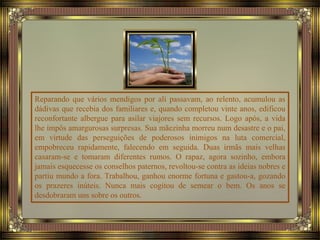 Reparando que vários mendigos por ali passavam, ao relento, acumulou as
dádivas que recebia dos familiares e, quando completou vinte anos, edificou
reconfortante albergue para asilar viajores sem recursos. Logo após, a vida
lhe impôs amargurosas surpresas. Sua mãezinha morreu num desastre e o pai,
em virtude das perseguições de poderosos inimigos na luta comercial,
empobreceu rapidamente, falecendo em seguida. Duas irmãs mais velhas
casaram-se e tomaram diferentes rumos. O rapaz, agora sozinho, embora
jamais esquecesse os conselhos paternos, revoltou-se contra as ideias nobres e
partiu mundo a fora. Trabalhou, ganhou enorme fortuna e gastou-a, gozando
os prazeres inúteis. Nunca mais cogitou de semear o bem. Os anos se
desdobraram uns sobre os outros.
 