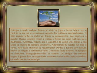 Entregue à idade madura, dera-se ao vício de jogar e beber. Muita vez, o
Espírito de seu pai se aproximava, rogando-lhe cuidado e arrependimento. O
filho registrava-lhe os apelos em forma de pensamentos, mas negava-se a
atender. Queria somente comer à vontade e beber nas casas ruidosas, até à
madrugada. Acontece, porém, que o equilíbrio do corpo tem limites e sua
saúde se alterou de maneira lamentável. Apareceram-lhe feridas por todo o
corpo. Não podia alimentar-se regularmente. Perdeu a fortuna que possuía,
através de viagens e tratamentos caros. Como não fizera afeições, foi relegado
ao abandono. Branquejaram-se-lhe os cabelos. Os amigos das noitadas
alegres fugiram dele; envergonhado, ausentou-se da cidade a que se acolhera
e transformou-se em mendigo.
 