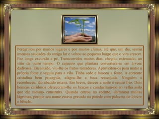 Peregrinou por muitos lugares e por muitos climas, até que, um dia, sentiu
imensas saudades do antigo lar e voltou ao pequeno burgo que o vira crescer.
Fez longa excursão a pé. Transcorridos muitos dias, chegou, extenuado, ao
sítio de outro tempo. O cajueiro que plantara convertera-se em árvore
dadivosa. Encantado, viu-lhe os frutos tentadores. Aproveitou-os para matar a
própria fome e seguiu para a vila. Tinha sede e buscou a fonte. A corrente
cristalina bem protegida, afagou-lhe a boca ressequida. Ninguém o
reconheceu, tão abatido estava. Em breve, desceu a noite e sentiu frio. Dois
homens caridosos ofereceram-lhe os braços e conduziram-no ao velho asilo
que ele mesmo construíra. Quando entrou no recinto, derramou muitas
lágrimas, porque seu nome estava gravado na parede com palavras de louvor
e bênção.
 