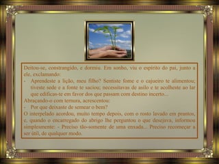 Deitou-se, constrangido, e dormiu. Em sonho, viu o espírito do pai, junto a
ele, exclamando:
- Aprendeste a lição, meu filho? Sentiste fome e o cajueiro te alimentou;
tiveste sede e a fonte te saciou; necessitavas de asilo e te acolheste ao lar
que edificas-te em favor dos que passam com destino incerto...
Abraçando-o com ternura, acrescentou:
- Por que deixaste de semear o bem?
O interpelado acordou, muito tempo depois, com o rosto lavado em prantos,
e, quando o encarregado do abrigo lhe perguntou o que desejava, informou
simplesmente: - Preciso tão-somente de uma enxada... Preciso recomeçar a
ser útil, de qualquer modo.
 