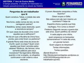 HISTÓRIA, 1° Ano do Ensino Médio
O tempo presente, o trabalho do historiador e a
relação passado/presente no estudo da História

Perguntas de um trabalhador
que lê
Quem construiu Tebas, a cidade das sete
portas?
Nos livros, estão nomes de reis; os reis
carregaram pedras?
E Babilônia, tantas vezes destruída, quem
a reconstruía sempre?
Em que casas da dourada Lima viviam
aqueles que a edificaram?
No dia em que a Muralha da China ficou
pronta, para onde foram os pedreiros?
A grande Roma está cheia de arcos-dotriunfo: quem os erigiu? Quem eram
aqueles que foram vencidos pelos
césares? Bizâncio, tão famosa, tinha
somente palácios para seus
moradores? Na legendária Atlântida,
quando o mar a engoliu, os afogados
continuaram a dar ordens a seus
escravos.

O jovem Alexandre conquistou a Índia.
Sozinho?
César ocupou a Gália.
Não estava com ele nem mesmo um
cozinheiro? Felipe da
Espanha chorou quando sua frota
naufragou. Foi o único a chorar?
Frederico Segundo venceu a guerra dos
sete anos. Quem partilhou da vitória?
A cada página uma vitória,
quem preparava os banquetes
comemorativos? A cada dez anos,
um grande homem.
Quem pagava as despesas?
Tantas informações.
Tantas questões.
(Bertolt Brecht in:
http://literaturaemcontagotas.wordpress.co
m/2010/03/06/perguntas-de-umtrabalhador-que-le/)

 