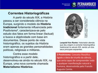 A partir do século XIX, a História
passou a ser considerada ciência na
Europa, surgindo o modelo da História
tradicional fortemente influenciada pelo
Positivismo², caracterizava-se pelo
estudo dos fatos em forma linear (factual)
e busca a objetividade com base em
documentos. Desse ponto de vista
historiográfico, os sujeitos da História
eram apenas as grandes personalidades
políticas, religiosas e militares.
Contra esse modelo
historiográfico e a partir dele,
desenvolveu-se ainda no século XIX, na
Europa, uma nova corrente chamada
Materialismo Histórico.

Imagem: Leopold Von Ranke 1877 /
Fallschirmjäger / Public Domain

Correntes Historiográficas

Leopold Von Ranke: historiador alemão
que deu origem à corrente historiográfica
tradicional no século XIX, sendo um dos
seus principais expoentes.

2-Positivismo: Conceito filosófico
ligado a ideia de triunfo da ciência,
que seria capaz de compreender toda
e qualquer manifestação natural e
humana, desenvolvida pelo Francês
Auguste Comte.

 