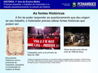 HISTÓRIA, 1° Ano do Ensino Médio
O tempo presente, o trabalho do historiador e a
relação passado/presente no estudo da História

As fontes Históricas
A fim de poder responder ao questionamento que deu origem
ao seu trabalho, o historiador precisa utilizar fontes históricas que
podem ser:

Fotografias como a do primeiro de
Maio de 1980
Documentos
históricos como o
juramento da
Imperatriz Leopoldina
à Constituição do
Império do Brasil.

Obras de arte como três de
maio de 1808 de Goya

Imagens da esquerda para direita: (a) Juramento Impatriz Leopoldina/ Maria Leopoldina / Public Domain;
(b) 1º Maio 1980 Porto by Henrique Matos / Henrique Matos / GNU Free Documentation License; (c) Tres
de Mayo by Goya / Francisco de Goya / Public Domain

 