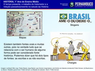 HISTÓRIA, 1° Ano do Ensino Médio
O tempo presente, o trabalho do historiador e a
relação passado/presente no estudo da História

(b)

Slogans

(a)

Mapas
Existem também fontes orais e muitas
outras, pois na verdade tudo que se
relaciona com o ser humano de alguma
forma pode ser considerado fonte
histórica. Podemos dizer que há dois tipos
de fontes: as escritas e as não escritas.

(c)

Charges
Imagem: (a) Brazil 16thc map / Pedro Reinel, Jorge Reinel, Lopo Homem (mapmakers), and António de Holanda (miniaturist)/ Public Domain; (b) Brasil ame-o
ou deixe-o / Brazilian government / Public Domain; (c) Eleições de cabresto / Storni / Public Domain

 