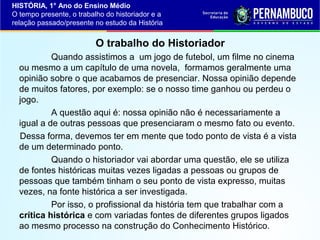 HISTÓRIA, 1° Ano do Ensino Médio
O tempo presente, o trabalho do historiador e a
relação passado/presente no estudo da História

O trabalho do Historiador
Quando assistimos a um jogo de futebol, um filme no cinema
ou mesmo a um capítulo de uma novela, formamos geralmente uma
opinião sobre o que acabamos de presenciar. Nossa opinião depende
de muitos fatores, por exemplo: se o nosso time ganhou ou perdeu o
jogo.
A questão aqui é: nossa opinião não é necessariamente a
igual a de outras pessoas que presenciaram o mesmo fato ou evento.
Dessa forma, devemos ter em mente que todo ponto de vista é a vista
de um determinado ponto.
Quando o historiador vai abordar uma questão, ele se utiliza
de fontes históricas muitas vezes ligadas a pessoas ou grupos de
pessoas que também tinham o seu ponto de vista expresso, muitas
vezes, na fonte histórica a ser investigada.
Por isso, o profissional da história tem que trabalhar com a
crítica histórica e com variadas fontes de diferentes grupos ligados
ao mesmo processo na construção do Conhecimento Histórico.

 