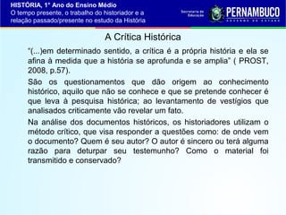 HISTÓRIA, 1° Ano do Ensino Médio
O tempo presente, o trabalho do historiador e a
relação passado/presente no estudo da História

A Crítica Histórica
“(...)em determinado sentido, a crítica é a própria história e ela se
afina à medida que a história se aprofunda e se amplia” ( PROST,
2008, p.57).
São os questionamentos que dão origem ao conhecimento
histórico, aquilo que não se conhece e que se pretende conhecer é
que leva à pesquisa histórica; ao levantamento de vestígios que
analisados criticamente vão revelar um fato.
Na análise dos documentos históricos, os historiadores utilizam o
método crítico, que visa responder a questões como: de onde vem
o documento? Quem é seu autor? O autor é sincero ou terá alguma
razão para deturpar seu testemunho? Como o material foi
transmitido e conservado?

 