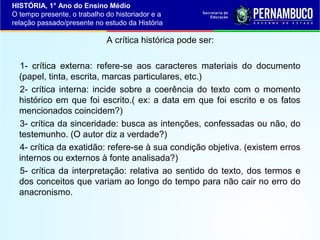 HISTÓRIA, 1° Ano do Ensino Médio
O tempo presente, o trabalho do historiador e a
relação passado/presente no estudo da História

A crítica histórica pode ser:
1- crítica externa: refere-se aos caracteres materiais do documento
(papel, tinta, escrita, marcas particulares, etc.)
2- crítica interna: incide sobre a coerência do texto com o momento
histórico em que foi escrito.( ex: a data em que foi escrito e os fatos
mencionados coincidem?)
3- crítica da sinceridade: busca as intenções, confessadas ou não, do
testemunho. (O autor diz a verdade?)
4- crítica da exatidão: refere-se à sua condição objetiva. (existem erros
internos ou externos à fonte analisada?)
5- crítica da interpretação: relativa ao sentido do texto, dos termos e
dos conceitos que variam ao longo do tempo para não cair no erro do
anacronismo.

 