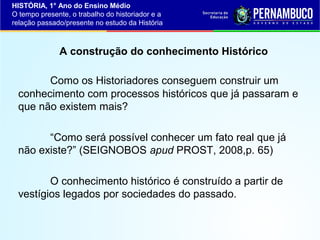 HISTÓRIA, 1° Ano do Ensino Médio
O tempo presente, o trabalho do historiador e a
relação passado/presente no estudo da História

A construção do conhecimento Histórico
Como os Historiadores conseguem construir um
conhecimento com processos históricos que já passaram e
que não existem mais?
“Como será possível conhecer um fato real que já
não existe?” (SEIGNOBOS apud PROST, 2008,p. 65)
O conhecimento histórico é construído a partir de
vestígios legados por sociedades do passado.

 