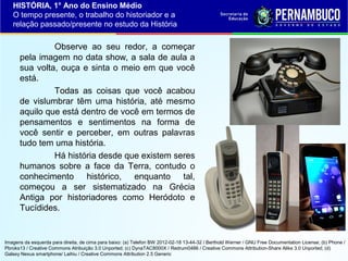HISTÓRIA, 1° Ano do Ensino Médio
O tempo presente, o trabalho do historiador e a
relação passado/presente no estudo da História

Observe ao seu redor, a começar
pela imagem no data show, a sala de aula a
sua volta, ouça e sinta o meio em que você
está.
Todas as coisas que você acabou
de vislumbrar têm uma história, até mesmo
aquilo que está dentro de você em termos de
pensamentos e sentimentos na forma de
você sentir e perceber, em outras palavras
tudo tem uma história.
Há história desde que existem seres
humanos sobre a face da Terra, contudo o
conhecimento histórico, enquanto tal,
começou a ser sistematizado na Grécia
Antiga por historiadores como Heródoto e
Tucídides.

Imagens da esquerda para direita, de cima para baixo: (a) Telefon BW 2012-02-18 13-44-32 / Berthold Werner / GNU Free Documentation License; (b) Phone /
Pbroks13 / Creative Commons Atribuição 3.0 Unported; (c) DynaTAC8000X / Redrum0486 / Creative Commons Attribution-Share Alike 3.0 Unported; (d)
Galaxy Nexus smartphone/ Laihiu / Creative Commons Attribution 2.5 Generic

 