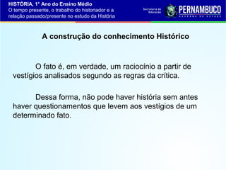 HISTÓRIA, 1° Ano do Ensino Médio
O tempo presente, o trabalho do historiador e a
relação passado/presente no estudo da História

A construção do conhecimento Histórico

O fato é, em verdade, um raciocínio a partir de
vestígios analisados segundo as regras da crítica.
Dessa forma, não pode haver história sem antes
haver questionamentos que levem aos vestígios de um
determinado fato.

 