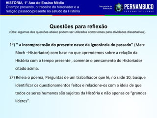 HISTÓRIA, 1° Ano do Ensino Médio
O tempo presente, o trabalho do historiador e a
relação passado/presente no estudo da História

Questões para reflexão
(Obs: algumas das questões abaixo podem ser utilizadas como temas para atividades dissertativas).

1º) " a incompreensão do presente nasce da ignorância do passado" (Marc
Bloch –Historiador) com base no que aprendemos sobre a relação da
História com o tempo presente , comente o pensamento do Historiador
citado acima.
2º) Releia o poema, Perguntas de um trabalhador que lê, no slide 10, busque
identificar os questionamentos feitos e relacione-os com a ideia de que
todos os seres humanos são sujeitos da História e não apenas os “grandes
líderes”.

 