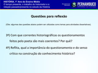HISTÓRIA, 1° Ano do Ensino Médio
O tempo presente, o trabalho do historiador e a
relação passado/presente no estudo da História

Questões para reflexão
(Obs: algumas das questões abaixo podem ser utilizadas como temas para atividades dissertativas).

3º) Com que correntes historiográficas os questionamentos
feitos pelo poeta são mais coerentes? Por quê?
4º) Reflita, qual a importância do questionamento e do senso
crítico na construção do conhecimento histórico?

 