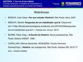 HISTÓRIA, 1° Ano do Ensino Médio
O tempo presente, o trabalho do historiador e a
relação passado/presente no estudo da História

Referências
•

BOSCHI, Caio César. Por que estudar História? São Paulo: ática, 2007.

•

BRECHT, Bertolt. Perguntas de um trabalhador que lê. Disponível
em:<<http://literaturaemcontagotas.wordpress.com/2010/03/06/perguntasde-um-trabalhador-que-le/>>. Acesso em: 23 jun. 2012.

•

BURKE, Peter (Org.). A Escrita da História: Novas perspectivas. São
Paulo: Editora UNESP, 1992.

•

CAPELLARI, Marcos Alexandre; NOGUEIRA, Fausto Henrique
Gomes(Orgs.). História: ser protagonista. São Paulo: edições SM, 2010 (1º
ano – ensino médio).

 