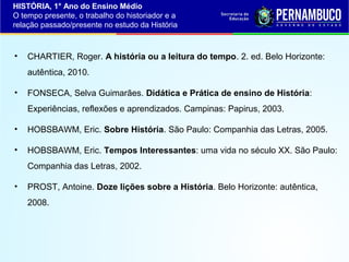 HISTÓRIA, 1° Ano do Ensino Médio
O tempo presente, o trabalho do historiador e a
relação passado/presente no estudo da História

•

CHARTIER, Roger. A história ou a leitura do tempo. 2. ed. Belo Horizonte:
autêntica, 2010.

•

FONSECA, Selva Guimarães. Didática e Prática de ensino de História:
Experiências, reflexões e aprendizados. Campinas: Papirus, 2003.

•

HOBSBAWM, Eric. Sobre História. São Paulo: Companhia das Letras, 2005.

•

HOBSBAWM, Eric. Tempos Interessantes: uma vida no século XX. São Paulo:
Companhia das Letras, 2002.

•

PROST, Antoine. Doze lições sobre a História. Belo Horizonte: autêntica,
2008.

 