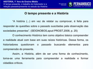 HISTÓRIA, 1° Ano do Ensino Médio
O tempo presente, o trabalho do historiador e a
relação passado/presente no estudo da História

O tempo presente e a História
“A história (...) em vez de relatar ou comprovar, é feita para
responder às questões sobre o passado suscitadas pela observação das
sociedades presentes”. (SEIGNOBOS,apud PROST,2008, p. 25)
O conhecimento Histórico tem como objetivo básico compreender
a realidade atual com base em suas raízes históricas. Dessa forma, os
historiadores

questionam

o

passado

buscando

elementos

para

compreensão do presente.
Assim, a História, além de ser uma forma de conhecimento,
torna-se uma ferramenta para compreender a realidade e formar
cidadãos críticos.

 