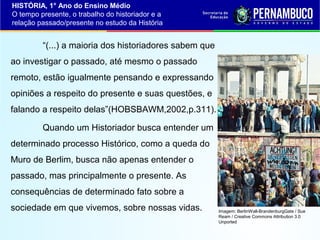 HISTÓRIA, 1° Ano do Ensino Médio
O tempo presente, o trabalho do historiador e a
relação passado/presente no estudo da História

“(...) a maioria dos historiadores sabem que
ao investigar o passado, até mesmo o passado
remoto, estão igualmente pensando e expressando
opiniões a respeito do presente e suas questões, e
falando a respeito delas”(HOBSBAWM,2002,p.311).
Quando um Historiador busca entender um
determinado processo Histórico, como a queda do
Muro de Berlim, busca não apenas entender o
passado, mas principalmente o presente. As
consequências de determinado fato sobre a
sociedade em que vivemos, sobre nossas vidas.

Imagem: BerlinWall-BrandenburgGate / Sue
Ream / Creative Commons Attribution 3.0
Unported

 