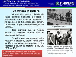 HISTÓRIA, 1° Ano do Ensino Médio
O tempo presente, o trabalho do historiador e a
relação passado/presente no estudo da História

Os tempos da História
O que distingue a História de
outras ciências humanas e sociais é
exatamente o seu aspecto diacrônico ¹.
As questões do historiador são sempre
formuladas no presente com relação ao
passado.
Isso significa que a história
exprime o passado sempre com as
palavras do presente.
“o vai e vem permanente, entre
passado e presente, assim como entre
os diferentes momentos do passado, é a
operação peculiar da História” (PROST,
2008, p. 104).
1-Diacrônico: referente a diferentes espaços de
temporalidade, o contrário de sincrônico que seria ao
mesmo tempo.

Imigrantes italianos

Ulisses Guimarães e a Constituição da
República Federativa do Brasil de 1988
Imagem: (a) Imigrantes da Italia / Severino666 / Public
Domain; (b) Ulyssesguimaraesconstituicao / Missionary
/ Creative Commons Attribution 3.0 Brazil

 